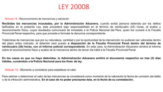 LEY 20008
Artículo 14.- Reconocimiento de mercancías y valoración
Recibidas las mercancías incautadas, por la Administración Aduanera, cuando exista persona detenida por los delitos
tipificados en la presente Ley, esta procederá bajo responsabilidad en el término de veinticuatro (24) horas, al avalúo y
reconocimiento físico, cuyos resultados comunicará de inmediato a la Policía Nacional del Perú, quien los cursará a la Fiscalía
Provincial Penal respectiva, para que proceda a formular la denuncia correspondiente.
Tratándose de mercancías que por su naturaleza, cantidad o por la oportunidad de la intervención no pudieran ser valoradas dentro
del plazo antes indicado, el detenido será puesto a disposición de la Fiscalía Provincial Penal dentro del término de
veinticuatro (24) horas, con el informe policial correspondiente. En este caso, la Administración Aduanera remitirá el informe
sobre el reconocimiento físico y avalúo de la mercancía dentro de tercer día hábil a la Fiscalía Provincial Penal.
En los casos en que no haya detenidos, la Administración Aduanera emitirá el documento respectivo en tres (3) días
hábiles, cursándolo a la Policía Nacional para los fines de ley.
Artículo 15.- Momento a considerar para establecer el valor
Para estimar o determinar el valor de las mercancías se considerará como momento de la valoración la fecha de comisión del delito
o de la infracción administrativa. En el caso de no poder precisarse ésta, en la fecha de su constatación.
 
