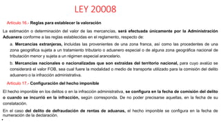 LEY 20008
Artículo 16.- Reglas para establecer la valoración
La estimación o determinación del valor de las mercancías, será efectuada únicamente por la Administración
Aduanera conforme a las reglas establecidas en el reglamento, respecto de:
a. Mercancías extranjeras, incluidas las provenientes de una zona franca, así como las procedentes de una
zona geográfica sujeta a un tratamiento tributario o aduanero especial o de alguna zona geográfica nacional de
tributación menor y sujeta a un régimen especial arancelario.
b. Mercancías nacionales o nacionalizadas que son extraídas del territorio nacional, para cuyo avalúo se
considerará el valor FOB, sea cual fuere la modalidad o medio de transporte utilizado para la comisión del delito
aduanero o la infracción administrativa.
Artículo 17.- Configuración del hecho imponible
El hecho imponible en los delitos o en la infracción administrativa, se configura en la fecha de comisión del delito
o cuando se incurrió en la infracción, según corresponda. De no poder precisarse aquellas, en la fecha de su
constatación.
En el caso del delito de defraudación de rentas de aduanas, el hecho imponible se configura en la fecha de
numeración de la declaración.
•
 