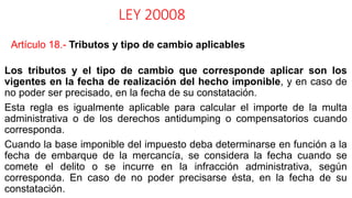 LEY 20008
Artículo 18.- Tributos y tipo de cambio aplicables
Los tributos y el tipo de cambio que corresponde aplicar son los
vigentes en la fecha de realización del hecho imponible, y en caso de
no poder ser precisado, en la fecha de su constatación.
Esta regla es igualmente aplicable para calcular el importe de la multa
administrativa o de los derechos antidumping o compensatorios cuando
corresponda.
Cuando la base imponible del impuesto deba determinarse en función a la
fecha de embarque de la mercancía, se considera la fecha cuando se
comete el delito o se incurre en la infracción administrativa, según
corresponda. En caso de no poder precisarse ésta, en la fecha de su
constatación.
 