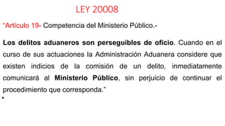LEY 20008
“Artículo 19- Competencia del Ministerio Público.-
Los delitos aduaneros son perseguibles de oficio. Cuando en el
curso de sus actuaciones la Administración Aduanera considere que
existen indicios de la comisión de un delito, inmediatamente
comunicará al Ministerio Público, sin perjuicio de continuar el
procedimiento que corresponda.”
•
 