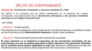DELITO DE CONTRABANDO
Artículo 20. Terminación anticipada y proceso inmediato D.L.1542
Se aplican a los procesos por los delitos establecidos en la presente ley, cuando
corresponda, las disposiciones de la terminación anticipada y del proceso inmediato
previstas en el Código Procesal Penal.”
LEY 20008
Artículo 21.- Prueba pericial
Para efectos de la investigación y del proceso penal, los informes técnicos o contables emitidos
por los funcionarios de la Administración Aduanera, tendrán valor probatorio.
Artículo 22.- Pronunciamiento judicial sobre mercancías incautadas
El Juez resolverá en la sentencia el decomiso de las mercancías incautadas, de los
instrumentos con que se hubiere ejecutado el delito aduanero y las ganancias obtenidas
por la comisión de los delitos tipificados en esta Ley. Asimismo, cualesquiera que sean las
transformaciones que hubieran podido experimentar las mercancías o instrumentos.
 