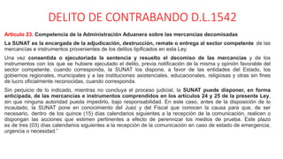DELITO DE CONTRABANDO D.L.1542
Artículo 23. Competencia de la Administración Aduanera sobre las mercancías decomisadas
La SUNAT es la encargada de la adjudicación, destrucción, remate o entrega al sector competente de las
mercancías e instrumentos provenientes de los delitos tipificados en esta Ley.
Una vez consentida o ejecutoriada la sentencia y resuelto el decomiso de las mercancías y de los
instrumentos con los que se hubiere ejecutado el delito, previa notificación de la misma y opinión favorable del
sector competente, cuando corresponda, la SUNAT los dispone, a favor de las entidades del Estado, los
gobiernos regionales, municipales y a las instituciones asistenciales, educacionales, religiosas y otras sin fines
de lucro oficialmente reconocidas, cuando corresponda.
Sin perjuicio de lo indicado, mientras no concluya el proceso judicial, la SUNAT puede disponer, en forma
anticipada, de las mercancías e instrumentos comprendidos en los artículos 24 y 25 de la presente Ley,
sin que ninguna autoridad pueda impedirlo, bajo responsabilidad. En este caso, antes de la disposición de lo
incautado, la SUNAT pone en conocimiento del Juez y del Fiscal que conocen la causa para que, de ser
necesario, dentro de los quince (15) días calendarios siguientes a la recepción de la comunicación, realicen o
dispongan las acciones que estimen pertinentes a efecto de perennizar los medios de prueba. Este plazo
es de tres (03) días calendarios siguientes a la recepción de la comunicación en caso de estado de emergencia,
urgencia o necesidad.”
 