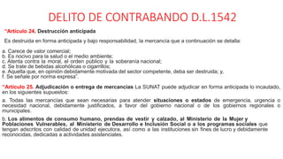 DELITO DE CONTRABANDO D.L.1542
“Artículo 24. Destrucción anticipada
Es destruida en forma anticipada y bajo responsabilidad, la mercancía que a continuación se detalla:
a. Carece de valor comercial;
b. Es nocivo para la salud o el medio ambiente;
c. Atenta contra la moral, el orden público y la soberanía nacional;
d. Se trate de bebidas alcohólicas o cigarrillos;
e. Aquella que, en opinión debidamente motivada del sector competente, deba ser destruida; y,
f. Se señale por norma expresa”.
“Artículo 25. Adjudicación o entrega de mercancías La SUNAT puede adjudicar en forma anticipada lo incautado,
en los siguientes supuestos:
a. Todas las mercancías que sean necesarias para atender situaciones o estados de emergencia, urgencia o
necesidad nacional, debidamente justificados, a favor del gobierno nacional o de los gobiernos regionales o
municipales.
b. Los alimentos de consumo humano, prendas de vestir y calzado, al Ministerio de la Mujer y
Poblaciones Vulnerables, al Ministerio de Desarrollo e Inclusión Social o a los programas sociales que
tengan adscritos con calidad de unidad ejecutora, así como a las instituciones sin fines de lucro y debidamente
reconocidas, dedicadas a actividades asistenciales.
 