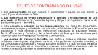 DELITO DE CONTRABANDO D.L.1542
c. Los medicamentos de uso humano e instrumental y equipo de uso médico y
odontológico, al Ministerio de Salud.
d. Las mercancías de origen agropecuario o acuícola y medicamentos de uso
veterinario, al Ministerio de Desarrollo Agrario y Riego o al Organismo Nacional de
Sanidad Pesquera – SANIPES.
e. Los equipos o aparatos de telecomunicaciones, así como las maquinarias,
herramientas, equipos y material de uso educativo, al Ministerio de Educación, para ser
distribuidos a nivel nacional a las instituciones educativas de Educación Básica,
Técnico-Productiva y Superior y las universidades públicas que los requieran para
labores propias de investigación, formativas o de docencia.
f. Los medios de transporte terrestre, sus partes y piezas e inclusive aquellos
prohibidos o restringidos, al gobierno nacional, a los gobiernos regionales o locales, a
las Comunidades Campesinas y Nativas que así lo soliciten y a favor de otras entidades
del Estado encargadas de la prevención y represión de los delitos aduaneros o de las
Fuerzas Armadas que prestan la colaboración que se detalla en el artículo 46.
 