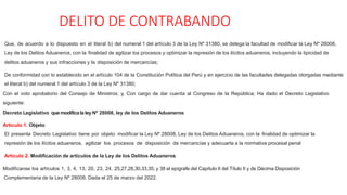 DELITO DE CONTRABANDO
Que, de acuerdo a lo dispuesto en el literal b) del numeral 1 del artículo 3 de la Ley Nº 31380, se delega la facultad de modificar la Ley Nº 28008,
Ley de los Delitos Aduaneros, con la finalidad de agilizar los procesos y optimizar la represión de los ilícitos aduaneros, incluyendo la tipicidad de
delitos aduaneros y sus infracciones y la disposición de mercancías;
De conformidad con lo establecido en el artículo 104 de la Constitución Política del Perú y en ejercicio de las facultades delegadas otorgadas mediante
el literal b) del numeral 1 del artículo 3 de la Ley Nº 31380;
Con el voto aprobatorio del Consejo de Ministros; y, Con cargo de dar cuenta al Congreso de la República; Ha dado el Decreto Legislativo
siguiente:
Decreto Legislativo quemodificala ley Nº 28008, ley de los Delitos Aduaneros
Artículo 1. Objeto
El presente Decreto Legislativo tiene por objeto modificar la Ley Nº 28008, Ley de los Delitos Aduaneros, con la finalidad de optimizar la
represión de los ilícitos aduaneros, agilizar los procesos de disposición de mercancías y adecuarla a la normativa procesal penal
Artículo 2. Modificación de artículos de la Ley de los Delitos Aduaneros
Modifícanse los artículos 1, 3, 4, 13, 20, 23, 24, 25,27,28,30,33,35, y 38 el epígrafe del Capítulo II del Título II y de Décima Disposición
Complementaria de la Ley Nº 28008. Dada el 25 de marzo del 2022.
 