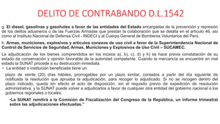 DELITO DE CONTRABANDO D.L.1542
g. El diesel, gasolinas y gasoholes a favor de las entidades del Estado encargadas de la prevención y represión
de los delitos aduaneros o de las Fuerzas Armadas que prestan la colaboración que se detalla en el artículo 46, así
como al Instituto Nacional de Defensa Civil - INDECI y al Cuerpo General de Bomberos Voluntarios del Perú.
h. Armas, municiones, explosivos y artículos conexos de uso civil a favor de la Superintendencia Nacional de
Control de Servicios de Seguridad, Armas, Municiones y Explosivos de Uso Civil – SUCAMEC.
La adjudicación de los bienes comprendidos en los incisos a), b), c), d) y h) se hace previa constatación de su
estado de conservación y opinión favorable de la autoridad competente. Cuando la mercancía se encuentre en mal
estado la SUNAT procede a su destrucción inmediata.
• La entidad o institución beneficiada tiene un
plazo de veinte (20) días hábiles, prorrogables por un plazo similar, contados a partir del día siguiente de
notificada la resolución que aprueba la adjudicación, para recoger lo adjudicado. Si no se recogen dentro del
plazo indicado, queda sin efecto el acto de disposición, sin el requisito previo de expedición de resolución
administrativa, y la SUNAT puede volver a adjudicarlos a favor de cualquier otra entidad del gobierno nacional o los
gobiernos regionales o locales.
•La SUNAT remitirá a la Comisión de Fiscalización del Congreso de la República, un informe trimestral
sobre las adjudicaciones efectuadas.”
 