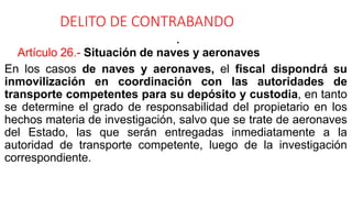 DELITO DE CONTRABANDO
•
Artículo 26.- Situación de naves y aeronaves
En los casos de naves y aeronaves, el fiscal dispondrá su
inmovilización en coordinación con las autoridades de
transporte competentes para su depósito y custodia, en tanto
se determine el grado de responsabilidad del propietario en los
hechos materia de investigación, salvo que se trate de aeronaves
del Estado, las que serán entregadas inmediatamente a la
autoridad de transporte competente, luego de la investigación
correspondiente.
 