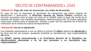 DELITO DE CONTRABANDOD.L.1542
“Artículo 27. Pago del valor de mercancías con orden de devolución
En caso de que se dispusiera la devolución de mercancías que fueron materia de
adjudicación o destrucción, la Dirección General de Tesoro Público habilitará los
recursos necesarios para el pago por parte de la SUNAT sobre la base del monto de la
tasación del avalúo y los intereses devengados, determinándose tres (3) meses calendario
como plazo máximo para la devolución, contado a partir del día siguiente de la fecha de
notificación de la resolución judicial correspondiente.”
“Artículo 28. Uso de lo adjudicado
Las entidades adjudicatarias a que se refiere el artículo 25 deben destinar lo adjudicado a
los fines que les son propios, quedando prohibida su transferencia, bajo responsabilidad
del titular.
La SUNAT reporta mensualmente a la Contraloría General de la República las
adjudicaciones efectuadas a fin de que procedan a su inscripción bajo
responsabilidad.”
 