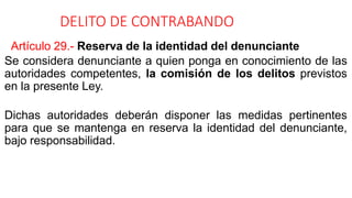 DELITO DE CONTRABANDO
Artículo 29.- Reserva de la identidad del denunciante
Se considera denunciante a quien ponga en conocimiento de las
autoridades competentes, la comisión de los delitos previstos
en la presente Ley.
Dichas autoridades deberán disponer las medidas pertinentes
para que se mantenga en reserva la identidad del denunciante,
bajo responsabilidad.
 