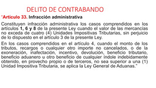 DELITO DE CONTRABANDO
“Artículo 33. Infracción administrativa
Constituyen infracción administrativa los casos comprendidos en los
artículos 1, 6 y 8 de la presente Ley cuando el valor de las mercancías
no exceda de cuatro (4) Unidades Impositivas Tributarias, sin perjuicio
de lo dispuesto en el artículo 3 de la presente Ley.
En los casos comprendidos en el artículo 4, cuando el monto de los
tributos, recargos o cualquier otro importe no cancelados, o de la
exoneración, inafectación, incentivo, devolución, beneficio tributario,
beneficio aduanero u otro beneficio de cualquier índole indebidamente
obtenido, en provecho propio o de terceros, no sea superior a una (1)
Unidad Impositiva Tributaria, se aplica la Ley General de Aduanas.”
 
