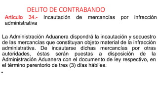 DELITO DE CONTRABANDO
Artículo 34.- Incautación de mercancías por infracción
administrativa
La Administración Aduanera dispondrá la incautación y secuestro
de las mercancías que constituyan objeto material de la infracción
administrativa. De incautarse dichas mercancías por otras
autoridades, éstas serán puestas a disposición de la
Administración Aduanera con el documento de ley respectivo, en
el término perentorio de tres (3) días hábiles.
•
 