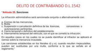 DELITO DE CONTRABANDO D.L.1542
“Artículo 35. Sanciones
La infracción administrativa será sancionada conjunta o alternativamente con:
a. Comiso de las mercancías.
b. Multa.
c. Suspensión o cancelación definitiva de las licencias, concesiones o
autorizaciones pertinentes.
d. Cierre temporal o definitivo del establecimiento.
e. Internamiento temporal del vehículo, con el que se cometió la infracción.
En aquellos casos en los cuales no se pueda identificar al infractor se aplicará el
comiso sobre la mercancía incautada.
Las sanciones establecidas en los literales d) y e), cuando resulten inejecutables,
pueden ser sustituidas por una multa, conforme a lo que se señale en el
reglamento.”
 