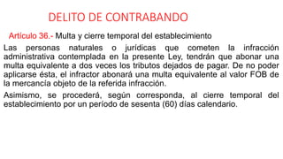 DELITO DE CONTRABANDO
Artículo 36.- Multa y cierre temporal del establecimiento
Las personas naturales o jurídicas que cometen la infracción
administrativa contemplada en la presente Ley, tendrán que abonar una
multa equivalente a dos veces los tributos dejados de pagar. De no poder
aplicarse ésta, el infractor abonará una multa equivalente al valor FOB de
la mercancía objeto de la referida infracción.
Asimismo, se procederá, según corresponda, al cierre temporal del
establecimiento por un período de sesenta (60) días calendario.
 