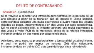DELITO DE CONTRABANDO
Artículo 37.- Reincidencia
Si se volviese a cometer una infracción administrativa en el período de un
año contado a partir de la fecha en que se impuso la última sanción,
corresponderá aplicarse una multa equivalente a cuatro veces los tributos
dejados de pagar, incrementándose en dos veces por cada reincidencia.
De no poder aplicarse ésta, el infractor abonará una multa equivalente a
dos veces el valor FOB de la mercancía objeto de la referida infracción,
incrementándose en dos veces por cada reincidencia.
Asimismo, en su caso, se procederá al cierre temporal del establecimiento,
el cual no podrá ser menor de noventa (90) días calendario,
incrementándose en treinta (30) días calendario por cada reincidencia.
 