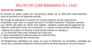 DELITO DE CONTRABANDO D.L.1542
“Artículo 38. Comiso
El comiso se aplica sobre las mercancías objeto de la infracción administrativa,
salvo lo previsto en el siguiente párrafo.
No resulta de aplicación la sanción de comiso respecto de las mercancías
incautadas cuyo valor no supere de una (1) Unidad Impositiva Tributaria, siempre
que, dentro del plazo de veinte días hábiles, contado a partir del día siguiente de
haberse notificado el acta de incautación, o, cuando no sea posible notificarla, de
haberse formulado, el infractor o intervenido solicite su entrega y:
a. La infracción haya sido cometida por única vez,
b. Haya cancelado la multa prevista en el artículo 36 y
c. Haya nacionalizado las mercancías.
El Reglamento establece los casos en que la infracción se considera cometida por
única vez y además señala los criterios para la correcta aplicación de este artículo.”
 