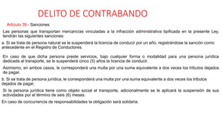 DELITO DE CONTRABANDO
Artículo 39.- Sanciones
Las personas que transportan mercancías vinculadas a la infracción administrativa tipificada en la presente Ley,
tendrán las siguientes sanciones:
a. Si se trata de persona natural se le suspenderá la licencia de conducir por un año, registrándose la sanción como
antecedente en el Registro de Conductores.
En caso de que dicha persona preste servicios, bajo cualquier forma o modalidad para una persona jurídica
dedicada al transporte, se le suspenderá cinco (5) años la licencia de conducir.
Asimismo, en ambos casos, le corresponderá una multa por una suma equivalente a dos veces los tributos dejados
de pagar.
b. Si se trata de persona jurídica, le corresponderá una multa por una suma equivalente a dos veces los tributos
dejados de pagar.
Si la persona jurídica tiene como objeto social el transporte, adicionalmente se le aplicará la suspensión de sus
actividades por el término de seis (6) meses.
En caso de concurrencia de responsabilidades la obligación será solidaria.
 