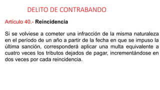 DELITO DE CONTRABANDO
Artículo 40.- Reincidencia
Si se volviese a cometer una infracción de la misma naturaleza
en el período de un año a partir de la fecha en que se impuso la
última sanción, corresponderá aplicar una multa equivalente a
cuatro veces los tributos dejados de pagar, incrementándose en
dos veces por cada reincidencia.
 