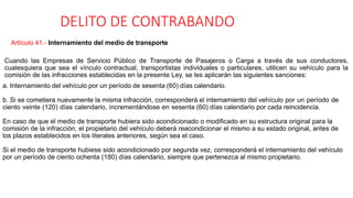 DELITO DE CONTRABANDO
Artículo 41.- Internamiento del medio de transporte
Cuando las Empresas de Servicio Público de Transporte de Pasajeros o Carga a través de sus conductores,
cualesquiera que sea el vínculo contractual, transportistas individuales o particulares, utilicen su vehículo para la
comisión de las infracciones establecidas en la presente Ley, se les aplicarán las siguientes sanciones:
a. Internamiento del vehículo por un período de sesenta (60) días calendario.
b. Si se cometiera nuevamente la misma infracción, corresponderá el internamiento del vehículo por un período de
ciento veinte (120) días calendario, incrementándose en sesenta (60) días calendario por cada reincidencia.
En caso de que el medio de transporte hubiera sido acondicionado o modificado en su estructura original para la
comisión de la infracción, el propietario del vehículo deberá reacondicionar el mismo a su estado original, antes de
los plazos establecidos en los literales anteriores, según sea el caso.
Si el medio de transporte hubiese sido acondicionado por segunda vez, corresponderá el internamiento del vehículo
por un período de ciento ochenta (180) días calendario, siempre que pertenezca al mismo propietario.
 