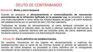 DELITO DE CONTRABANDO
Artículo 42.- Multa y cierre temporal
Cuando se produzca el almacenamiento o comercialización de mercancías
provenientes de la infracción tipificada en la presente Ley, se procederá a aplicar
una multa equivalente a cinco veces los tributos dejados de pagar y el cierre temporal
del establecimiento por un período de diez (10) días calendario.
Tratándose de locales de almacenamiento, el cierre temporal consistirá en la
prohibición durante el indicado plazo, de recibir o efectuar ingresos de mercancías al
establecimiento, pudiendo retirarse sólo las recibidas antes del cierre, debiendo para
tal efecto solicitar la autorización a la Administración Aduanera
Artículo 43.- Cierre definitivo de establecimientos
De recibirse mercancías en los lugares de almacenamiento o reabrirse los
establecimientos para la venta de las mismas durante el período de aplicación de
sanción de cierre temporal, se procederá al cierre definitivo con la consiguiente
cancelación de las licencias o autorizaciones para su funcionamiento.
 