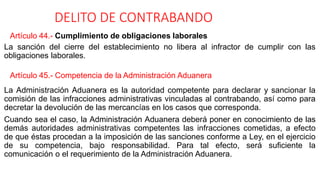 DELITO DE CONTRABANDO
Artículo 44.- Cumplimiento de obligaciones laborales
La sanción del cierre del establecimiento no libera al infractor de cumplir con las
obligaciones laborales.
Artículo 45.- Competencia de la Administración Aduanera
La Administración Aduanera es la autoridad competente para declarar y sancionar la
comisión de las infracciones administrativas vinculadas al contrabando, así como para
decretar la devolución de las mercancías en los casos que corresponda.
Cuando sea el caso, la Administración Aduanera deberá poner en conocimiento de las
demás autoridades administrativas competentes las infracciones cometidas, a efecto
de que éstas procedan a la imposición de las sanciones conforme a Ley, en el ejercicio
de su competencia, bajo responsabilidad. Para tal efecto, será suficiente la
comunicación o el requerimiento de la Administración Aduanera.
 