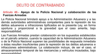 DELITO DE CONTRABANDO
Artículo 46.- Apoyo de la Policía Nacional y colaboración de las
Fuerzas Armadas
La Policía Nacional brindará apoyo a la Administración Aduanera y a las
demás autoridades administrativas competentes para la represión de los
delitos aduaneros e infracciones tipificados en la presente Ley, en forma
oportuna y proporcional a la gravedad que el caso amerite, bajo
responsabilidad.
Las Fuerzas Armadas prestan colaboración en los supuestos establecidos
en el párrafo anterior, cuando la capacidad de la Administración Aduanera
o de la Policía Nacional superen las posibilidades de respuesta inmediata
o éstas resulten insuficientes para la represión de los delitos aduaneros e
infracciones administrativas. La colaboración incluye, de ser el caso, el
almacenamiento temporal de las mercancías y vehículos incautados, bajo
 
