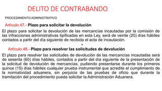 DELITO DE CONTRABANDO
PROCEDIMIENTO ADMINISTRATIVO
Artículo 47.- Plazo para solicitar la devolución
El plazo para solicitar la devolución de las mercancías incautadas por la comisión de
las infracciones administrativas tipificadas en esta Ley, será de veinte (20) días hábiles
contados a partir del día siguiente de recibida el acta de incautación.
•
Artículo 48.- Plazo para resolver las solicitudes de devolución
El plazo para resolver las solicitudes de devolución de las mercancías incautadas será
de sesenta (60) días hábiles, contados a partir del día siguiente de la presentación de
la solicitud de devolución de mercancías, pudiendo presentarse durante los primeros
quince (15) días hábiles cualquier prueba instrumental que acredite el cumplimiento de
la normatividad aduanera, sin perjuicio de las pruebas de oficio que durante la
tramitación del procedimiento pueda solicitar la Administración Aduanera.
 