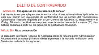 DELITO DE CONTRABANDO
Artículo 49.- Impugnación de resoluciones de sanción
Las resoluciones que apliquen sanciones por infracciones administrativas tipificadas en
esta Ley, podrán ser impugnadas de conformidad con las normas del Procedimiento
Contencioso Tributario regulado por la Ley General de Aduanas, su Reglamento y el
Código Tributario, debiéndose interponer la reclamación dentro de los veinte (20) días
hábiles contados a partir del día siguiente de notificada la resolución.
Artículo 50.- Plazo de apelación
El plazo para interponer Recurso de Apelación contra lo resuelto por la Administración
Aduanera será de quince (15) días hábiles siguientes a la fecha de notificación de la
Resolución materia de impugnación.
 