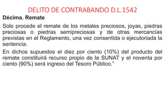DELITO DE CONTRABANDO D.L.1542
Décima. Remate
Solo procede el remate de los metales preciosos, joyas, piedras
preciosas o piedras semipreciosas y de otras mercancías
previstas en el Reglamento, una vez consentida o ejecutoriada la
sentencia.
En dichos supuestos el diez por ciento (10%) del producto del
remate constituirá recurso propio de la SUNAT y el noventa por
ciento (90%) será ingreso del Tesoro Público.”
 