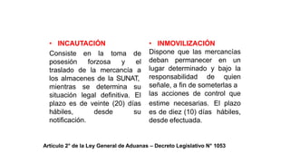 MEDIDAS PREVENTIVAS
• INCAUTACIÓN
Consiste en la
posesión forzosa
toma de
y el
traslado de la mercancía a
los almacenes de la SUNAT,
mientras
situación
se determina su
legal definitiva. El
plazo es de veinte (20) días
hábiles, desde su
notificación.
• INMOVILIZACIÓN
Dispone que las mercancías
deban permanecer en un
lugar determinado y bajo la
responsabilidad de quien
señale, a fin de someterlas a
las acciones de control que
estime necesarias. El plazo
es de diez (10) días hábiles,
desde efectuada.
Artículo 2° de la Ley General de Aduanas – Decreto Legislativo N° 1053
 