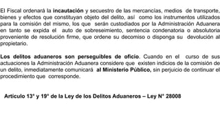 LEY N° 28008 – Ley de los Delitos
Aduaneros
El Fiscal ordenará la incautación y secuestro de las mercancías, medios de transporte,
bienes y efectos que constituyan objeto del delito, así como los instrumentos utilizados
para la comisión del mismo, los que serán custodiados por la Administración Aduanera
en tanto se expida el auto de sobreseimiento, sentencia condenatoria o absolutoria
proveniente de resolución firme, que ordene su decomiso o disponga su devolución al
propietario.
Los delitos aduaneros son perseguibles de oficio. Cuando en el curso de sus
actuaciones la Administración Aduanera considere que existen indicios de la comisión de
un delito, inmediatamente comunicará al Ministerio Público, sin perjuicio de continuar el
procedimiento que corresponde.
Artículo 13° y 19° de la Ley de los Delitos Aduaneros – Ley N° 28008
 