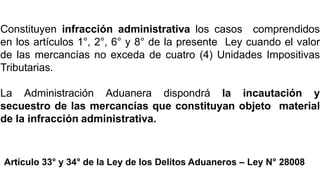 INFRACCIONES
ADMINISTRATIVAS
Constituyen infracción administrativa los casos comprendidos
en los artículos 1°, 2°, 6° y 8° de la presente Ley cuando el valor
de las mercancías no exceda de cuatro (4) Unidades Impositivas
Tributarias.
La Administración Aduanera dispondrá la incautación y
secuestro de las mercancías que constituyan objeto material
de la infracción administrativa.
Artículo 33° y 34° de la Ley de los Delitos Aduaneros – Ley N° 28008
 