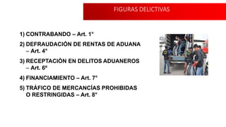 FIGURAS DELICTIVAS
1) CONTRABANDO – Art. 1°
2) DEFRAUDACIÓN DE RENTAS DE ADUANA
– Art. 4°
3) RECEPTACIÒN EN DELITOS ADUANEROS
– Art. 6º
4) FINANCIAMIENTO – Art. 7°
5) TRÁFICO DE MERCANCÍAS PROHIBIDAS
O RESTRINGIDAS – Art. 8°
 