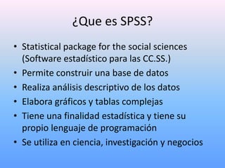 ¿Que es SPSS?
• Statistical package for the social sciences
  (Software estadístico para las CC.SS.)
• Permite construir una base de datos
• Realiza análisis descriptivo de los datos
• Elabora gráficos y tablas complejas
• Tiene una finalidad estadística y tiene su
  propio lenguaje de programación
• Se utiliza en ciencia, investigación y negocios
 