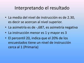 Interpretando el resultado
• La media del nivel de instrucción es de 2.30,
  es decir se acercan al nivel superior.
• La asimetría es de -,687, es asimetría negativa
• La instrucción menor es 1 y mayor es 3
• El percentil 20, indica que el 20% de los
  encuestados tiene un nivel de instrucción
  cerca al 1 (Primaria)
 