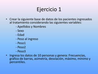 Ejercicio 1
• Crear la siguiente base de datos de los pacientes ingresados
  al tratamiento considerando las siguientes variables:
       - Apellidos y Nombres
       - Sexo
       - Edad
       - Peso al ingreso
       - Peso1
       - Peso2
       - Peso3
• Ingresa los datos de 10 personas y genera: Frecuencias,
  grafico de barras, asimetría, desviación, máximo, mínimo y
  percentiles.
 
