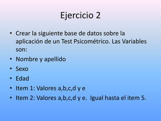 Ejercicio 2
• Crear la siguiente base de datos sobre la
  aplicación de un Test Psicométrico. Las Variables
  son:
• Nombre y apellido
• Sexo
• Edad
• Item 1: Valores a,b,c,d y e
• Item 2: Valores a,b,c,d y e. Igual hasta el item 5.
 
