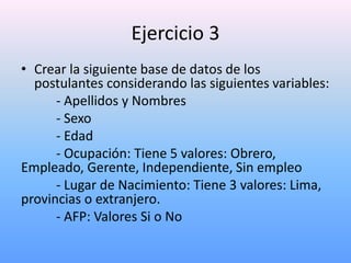 Ejercicio 3
• Crear la siguiente base de datos de los
  postulantes considerando las siguientes variables:
      - Apellidos y Nombres
      - Sexo
      - Edad
      - Ocupación: Tiene 5 valores: Obrero,
Empleado, Gerente, Independiente, Sin empleo
      - Lugar de Nacimiento: Tiene 3 valores: Lima,
provincias o extranjero.
      - AFP: Valores Si o No
 