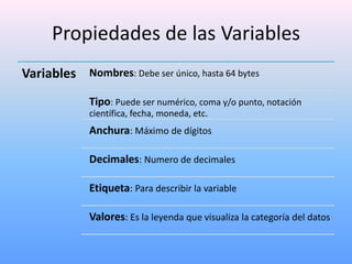 Propiedades de las Variables
Variables Nombres: Debe ser único, hasta 64 bytes
             Tipo: Puede ser numérico, coma y/o punto, notación
             científica, fecha, moneda, etc.
             Anchura: Máximo de dígitos

             Decimales: Numero de decimales

             Etiqueta: Para describir la variable

             Valores: Es la leyenda que visualiza la categoría del datos
 