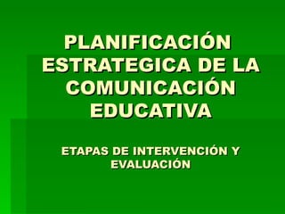 PLANIFICACIÓN  ESTRATEGICA DE LA COMUNICACIÓN EDUCATIVA ETAPAS DE INTERVENCIÓN Y EVALUACIÓN 