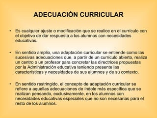 ADECUACIÓN CURRICULAR Es cualquier ajuste o modificación que se realice en el currículo con el objetivo de dar respuesta a los alumnos con necesidades educativas. En sentido amplio, una adaptación curricular se entiende como las sucesivas adecuaciones que, a partir de un currículo abierto, realiza un centro o un profesor para concretar las directrices propuestas por la Administración educativa teniendo presente las características y necesidades de sus alumnos y de su contexto. En sentido restringido, el concepto de adaptación curricular se refiere a aquellas adecuaciones de índole más específica que se realizan pensando, exclusivamente, en los alumnos con necesidades educativas especiales que no son necesarias para el resto de los alumnos. 