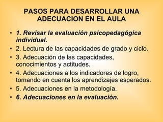 PASOS PARA DESARROLLAR UNA ADECUACION EN EL AULA 1. Revisar la evaluación psicopedagógica individual. 2. Lectura de las capacidades de grado y ciclo. 3. Adecuación de las capacidades, conocimientos y actitudes. 4. Adecuaciones a los indicadores de logro, tomando en cuenta los aprendizajes esperados. 5. Adecuaciones en la metodología. 6. Adecuaciones en la evaluación.  