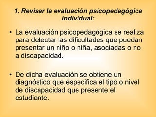1. Revisar la evaluación psicopedagógica individual: La evaluación psicopedagógica se realiza para detectar las dificultades que puedan presentar un niño o niña, asociadas o no a discapacidad.  De dicha evaluación se obtiene un diagnóstico que especifica el tipo o nivel de discapacidad que presente el estudiante. 