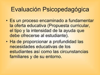 Evaluación Psicopedagógica Es un proceso encaminado a fundamentar la oferta educativa (Propuesta curricular, el tipo y la intensidad de la ayuda que debe ofrecerse al estudiante). Ha de proporcionar a profundidad las necesidades educativas de los estudiantes así como las circunstancias familiares y de su entorno. 