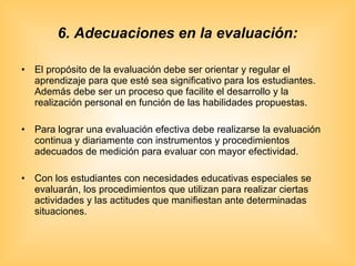 6. Adecuaciones en la evaluación: El propósito de la evaluación debe ser orientar y regular el aprendizaje para que esté sea significativo para los estudiantes. Además debe ser un proceso que facilite el desarrollo y la realización personal en función de las habilidades propuestas. Para lograr una evaluación efectiva debe realizarse la evaluación continua y diariamente con instrumentos y procedimientos adecuados de medición para evaluar con mayor efectividad. Con los estudiantes con necesidades educativas especiales se evaluarán, los procedimientos que utilizan para realizar ciertas actividades y las actitudes que manifiestan ante determinadas situaciones. 