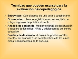 Técnicas que pueden usarse para la evaluación psicopedagógica Entrevistas : Con el apoyo de una guía o cuestionario. Observación : Usando registros anecdóticos, lista de cotejo, registros de práctica docente Análisis de contenido : Mediante fichas de observación y trabajos de los niños, niñas y adolescentes del centro educativo. Pruebas de desarrollo : A través de pruebas orales, escritas, de acuerdo a las características de los niños, niñas y adolescentes de la escuela. 