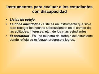 Instrumentos para evaluar a los estudiantes con discapacidad Listas de cotejo.  La ficha anecdótica .- Este es un instrumento que sirve para recoger los hechos sobresalientes en el campo de las actitudes, intereses, etc., de los y las estudiantes.  El portafolio .- Es una muestra del trabajo del estudiante donde refleja su esfuerzo, progreso y logros. 