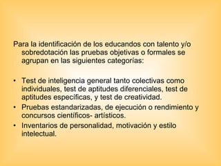 Para la identificación de los educandos con talento y/o sobredotación las pruebas objetivas o formales se agrupan en las siguientes categorías: Test de inteligencia general tanto colectivas como individuales, test de aptitudes diferenciales, test de aptitudes específicas, y test de creatividad. Pruebas estandarizadas, de ejecución o rendimiento y concursos científicos- artísticos. Inventarios de personalidad, motivación y estilo intelectual.  