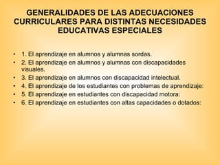 GENERALIDADES DE LAS ADECUACIONES CURRICULARES PARA DISTINTAS NECESIDADES EDUCATIVAS ESPECIALES 1. El aprendizaje en alumnos y alumnas sordas. 2. El aprendizaje en alumnos y alumnas con discapacidades visuales. 3. El aprendizaje en alumnos con discapacidad intelectual. 4. El aprendizaje de los estudiantes con problemas de aprendizaje: 5. El aprendizaje en estudiantes con discapacidad motora: 6. El aprendizaje en estudiantes con altas capacidades o dotados: 