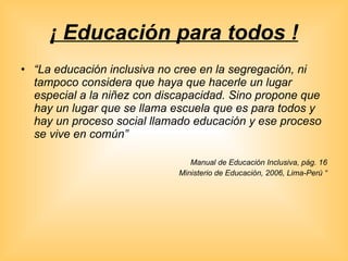 ¡ Educación para todos ! “ La educación inclusiva no cree en la segregación, ni tampoco considera que haya que hacerle un lugar especial a la niñez con discapacidad. Sino propone que hay un lugar que se llama escuela que es para todos y hay un proceso social llamado educación y ese proceso se vive en común”   Manual de Educación Inclusiva, pág. 16 Ministerio de Educación, 2006, Lima-Perú “ 