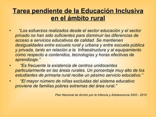 Tarea pendiente de la Educación Inclusiva en el ámbito rural “ Los esfuerzos realizados desde el sector educación y el sector privado no han sido suficientes para disminuir las diferencias de acceso a servicios educativos de calidad. Se mantienen desigualdades entre escuela rural y urbana y entre escuela pública y privada, tanto en relación a la  Infraestructura y al equipamiento como respecto a contenidos, tecnologías y horas efectivas de aprendizaje.”    “ Es frecuente la existencia de centros unidocentes particularmente en las áreas rurales. Un porcentaje muy alto de los estudiantes de primaria rural recibe un pésimo servicio educativo.” “ El mayor número de niñas excluidas del sistema educativo proviene de familias pobres extremas del área rural.” Plan Nacional de Acción por la Infancia y Adolescencia 2002 - 2010 